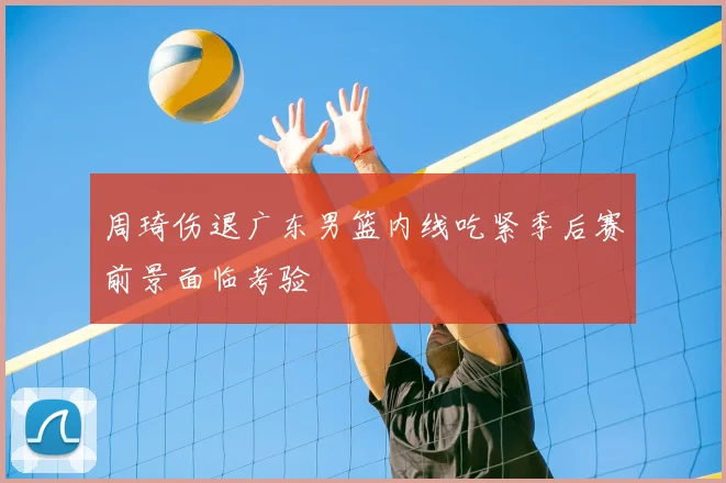 周琦伤退广东男篮内线吃紧季后赛前景面临考验