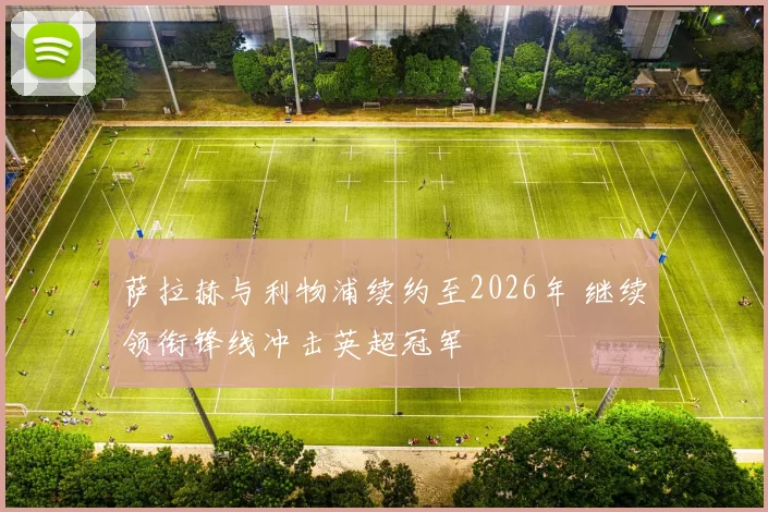 萨拉赫与利物浦续约至2026年 继续领衔锋线冲击英超冠军
