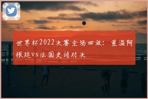 世界杯2022决赛全场回放:重温阿根廷vs法国史诗对决