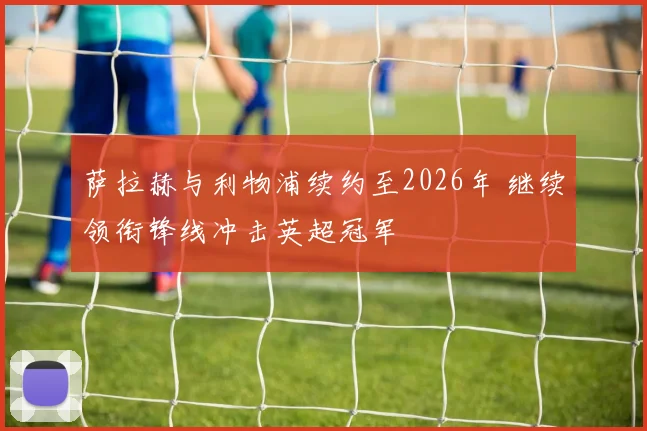 萨拉赫与利物浦续约至2026年 继续领衔锋线冲击英超冠军