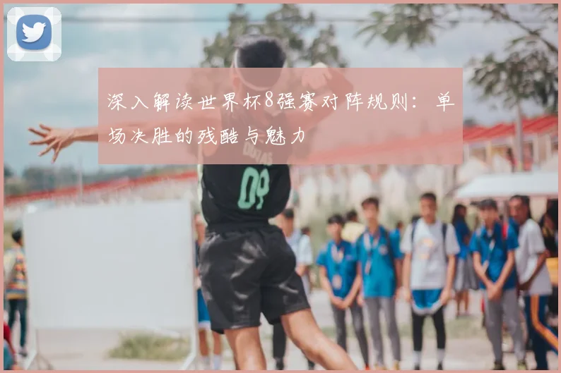 深入解读世界杯8强赛对阵规则：单场决胜的残酷与魅力