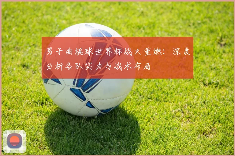 男子曲棍球世界杯战火重燃：深度分析各队实力与战术布局