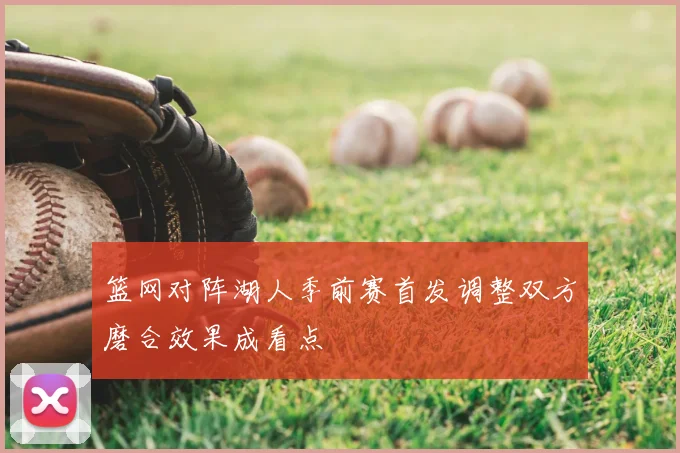 篮网对阵湖人季前赛首发调整双方磨合效果成看点