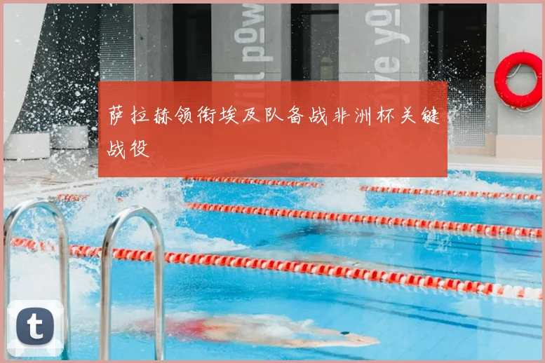 萨拉赫领衔埃及队备战非洲杯关键战役