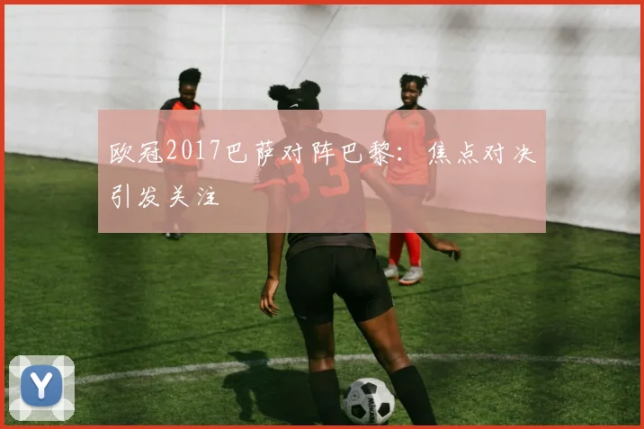 欧冠2017巴萨对阵巴黎:焦点对决引发关注