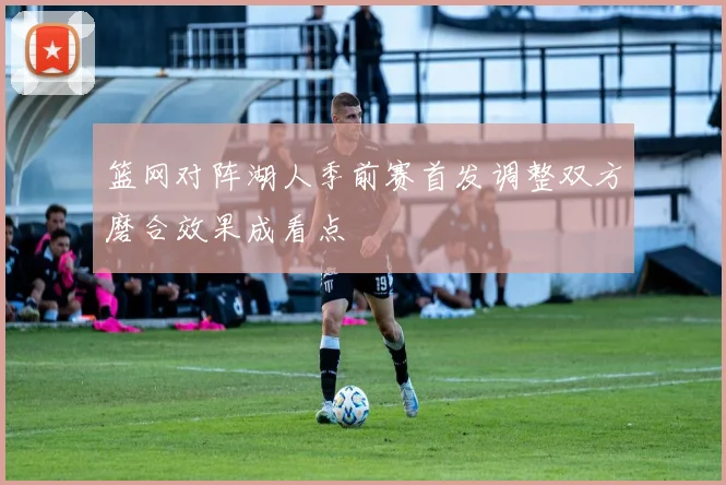 篮网对阵湖人季前赛首发调整双方磨合效果成看点