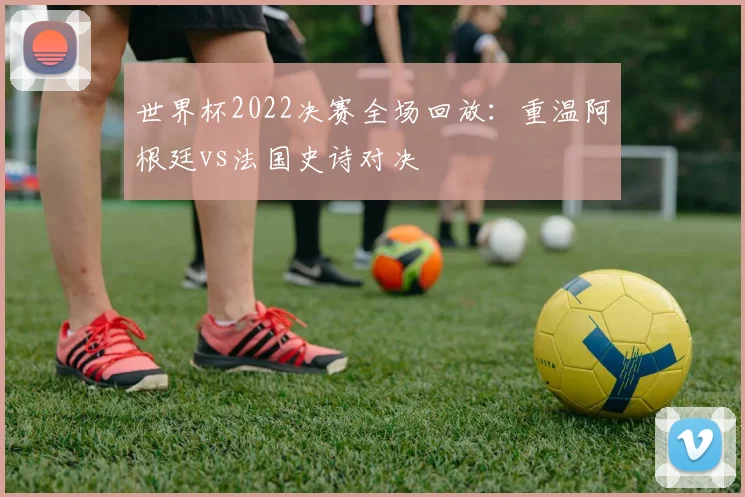 世界杯2022决赛全场回放:重温阿根廷vs法国史诗对决