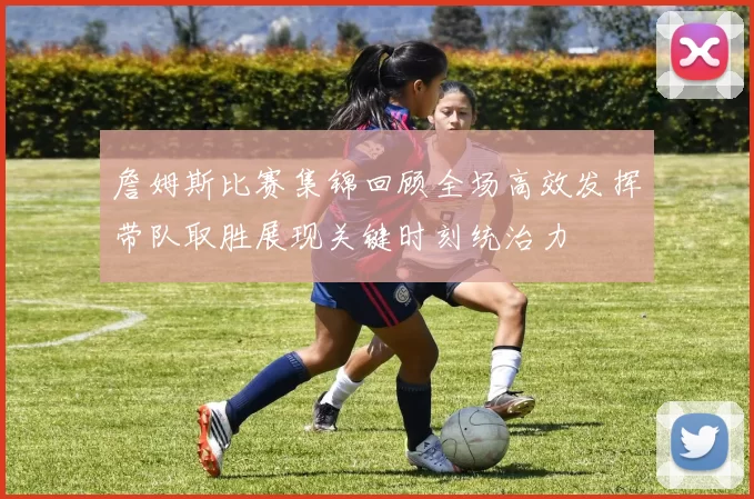 詹姆斯比赛集锦回顾全场高效发挥带队取胜展现关键时刻统治力