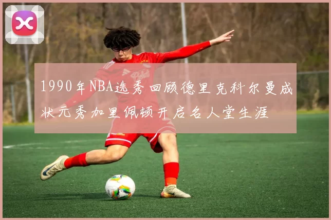 1990年NBA选秀回顾德里克科尔曼成状元秀加里佩顿开启名人堂生涯