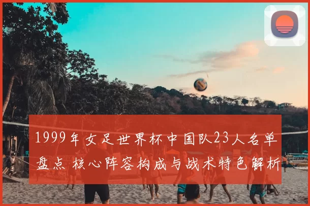 1999年女足世界杯中国队23人名单盘点 核心阵容构成与战术特色解析
