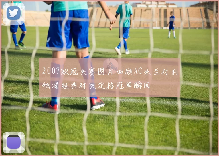 2007欧冠决赛图片回顾AC米兰对利物浦经典对决定格冠军瞬间