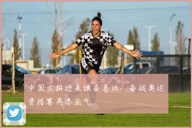 中国女排迎来振奋喜讯，备战奥运资格赛再添底气