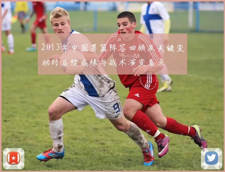 2013年中国男篮阵容回顾及关键变动对后续成绩与战术演变看点