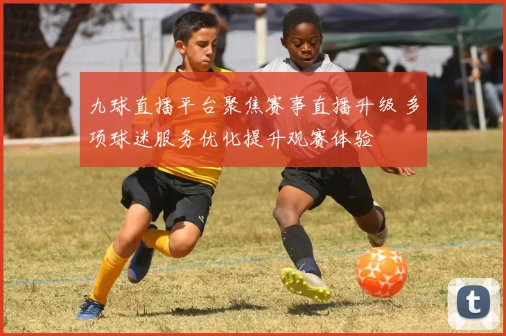 九球直播平台聚焦赛事直播升级 多项球迷服务优化提升观赛体验