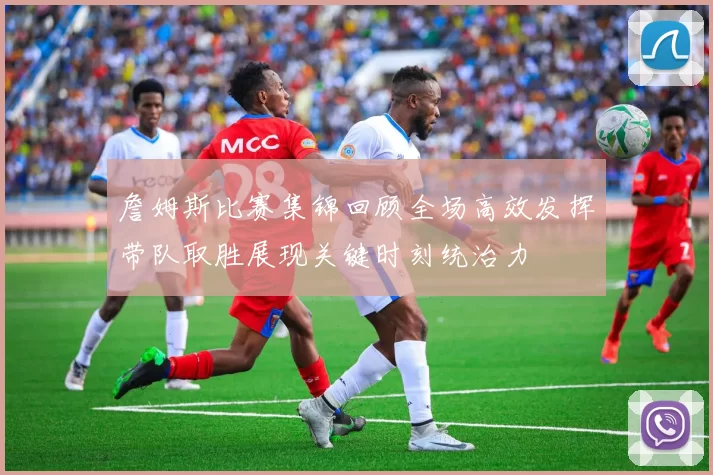 詹姆斯比赛集锦回顾全场高效发挥带队取胜展现关键时刻统治力