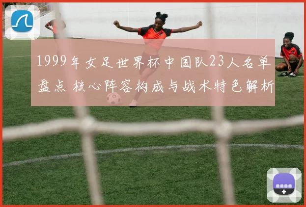 1999年女足世界杯中国队23人名单盘点 核心阵容构成与战术特色解析