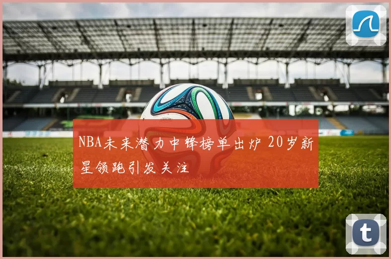 NBA未来潜力中锋榜单出炉 20岁新星领跑引发关注