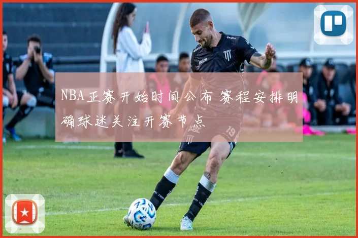 NBA正赛开始时间公布 赛程安排明确球迷关注开赛节点