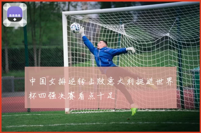 中国女排逆转击败意大利挺进世界杯四强决赛看点十足