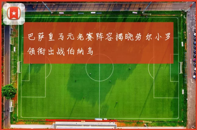 巴萨皇马元老赛阵容揭晓劳尔小罗领衔出战伯纳乌