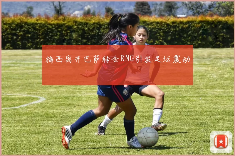 梅西离开巴萨转会RNG引发足坛震动