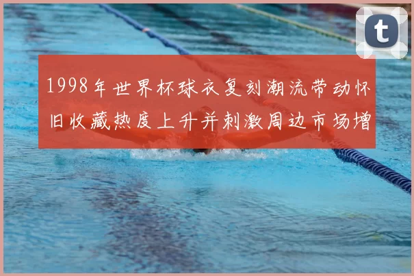 1998年世界杯球衣复刻潮流带动怀旧收藏热度上升并刺激周边市场增长