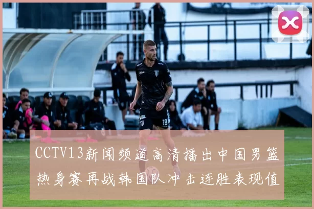 CCTV13新闻频道高清播出中国男篮热身赛再战韩国队冲击连胜表现值得关注
