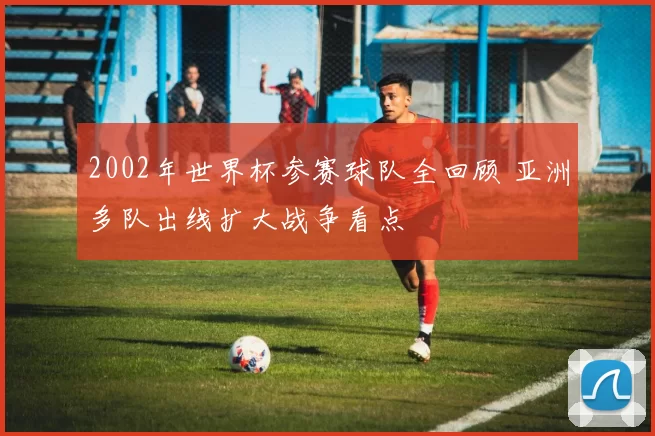 2002年世界杯参赛球队全回顾 亚洲多队出线扩大战争看点