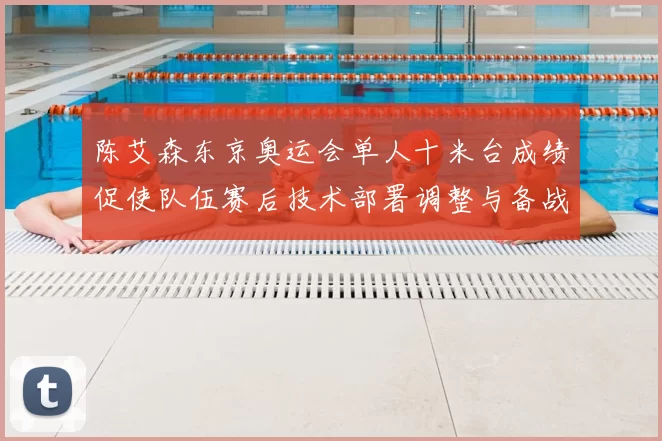 陈艾森东京奥运会单人十米台成绩促使队伍赛后技术部署调整与备战重点