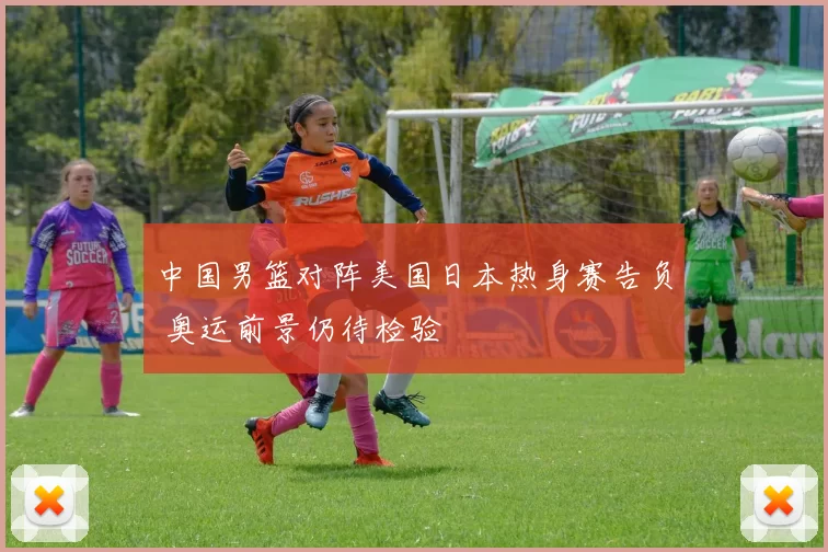 中国男篮对阵美国日本热身赛告负 奥运前景仍待检验