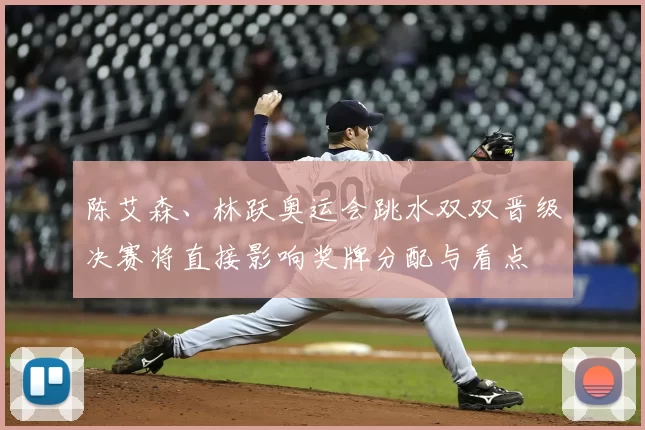 陈艾森、林跃奥运会跳水双双晋级决赛将直接影响奖牌分配与看点