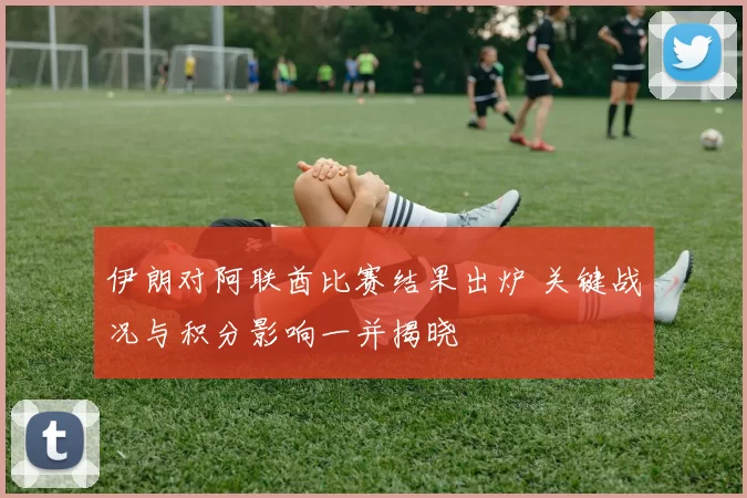 伊朗对阿联酋比赛结果出炉 关键战况与积分影响一并揭晓