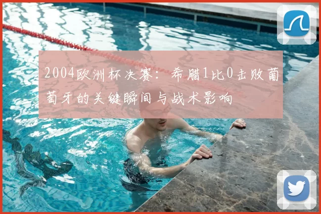 2004欧洲杯决赛:希腊1比0击败葡萄牙的关键瞬间与战术影响