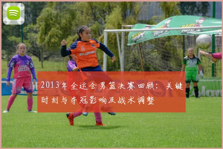 2013年全运会男篮决赛回顾:关键时刻与夺冠影响及战术调整