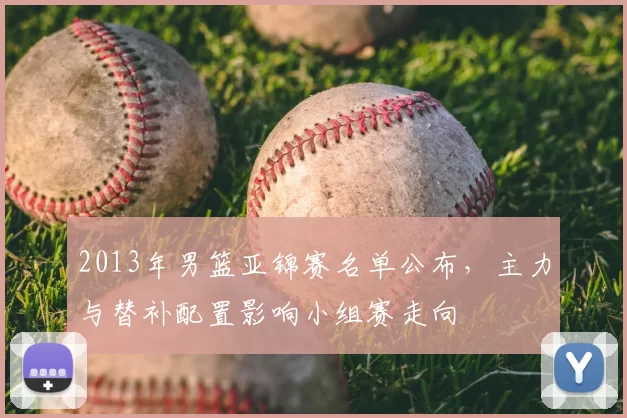 2013年男篮亚锦赛名单公布，主力与替补配置影响小组赛走向