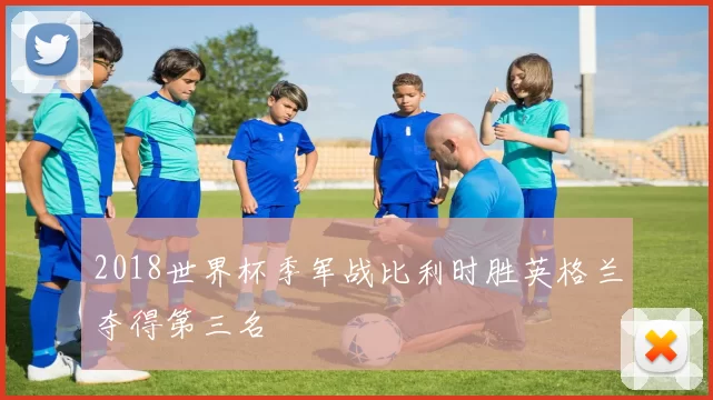 2018世界杯季军战比利时胜英格兰夺得第三名