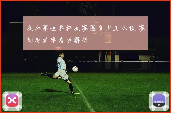 美加墨世界杯决赛圈多少支队伍 赛制与扩军看点解析