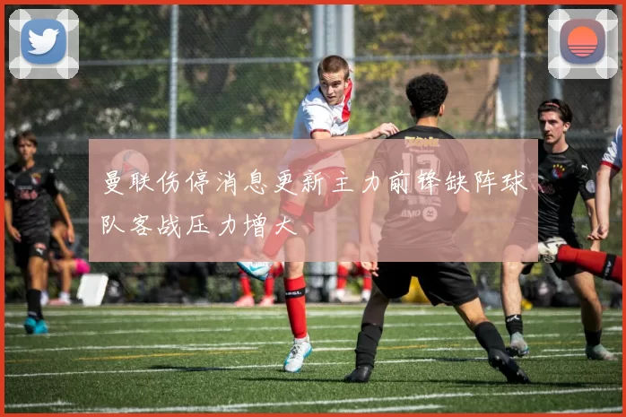 曼联伤停消息更新主力前锋缺阵球队客战压力增大
