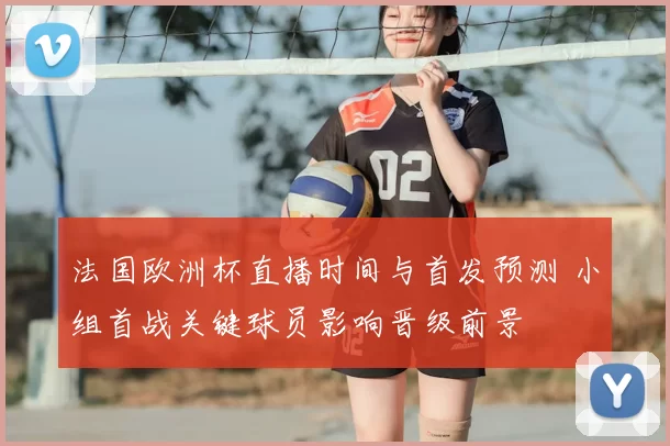 法国欧洲杯直播时间与首发预测 小组首战关键球员影响晋级前景