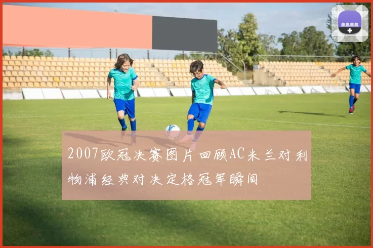 2007欧冠决赛图片回顾AC米兰对利物浦经典对决定格冠军瞬间