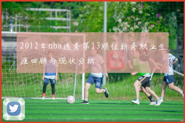 2012年nba选秀第13顺位新秀职业生涯回顾与现状分析