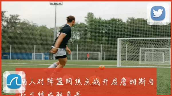 湖人对阵篮网焦点战开启詹姆斯与杜兰特成胜负手