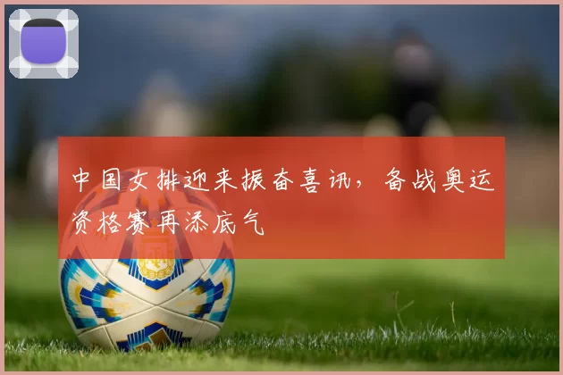中国女排迎来振奋喜讯，备战奥运资格赛再添底气