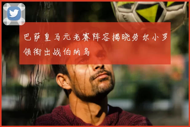 巴萨皇马元老赛阵容揭晓劳尔小罗领衔出战伯纳乌