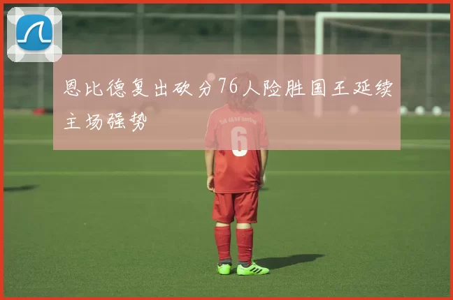 恩比德复出砍分76人险胜国王延续主场强势