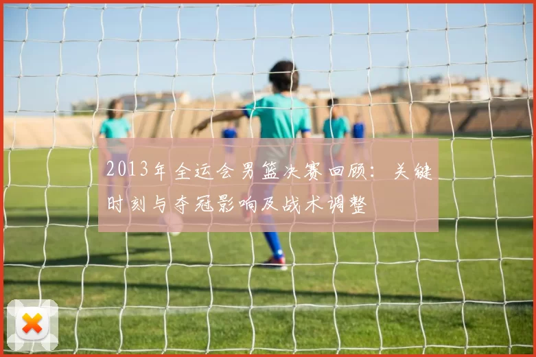 2013年全运会男篮决赛回顾:关键时刻与夺冠影响及战术调整