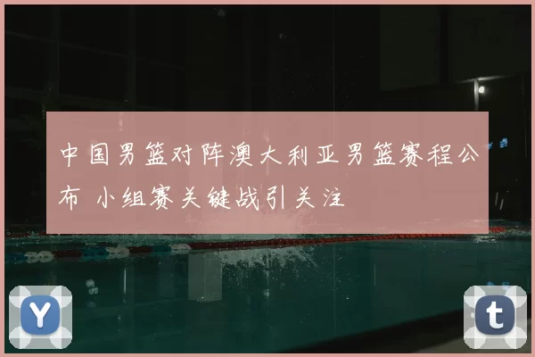 中国男篮对阵澳大利亚男篮赛程公布 小组赛关键战引关注