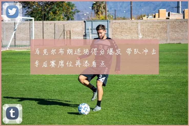 马克尔布朗连场得分爆发 带队冲击季后赛席位再添看点