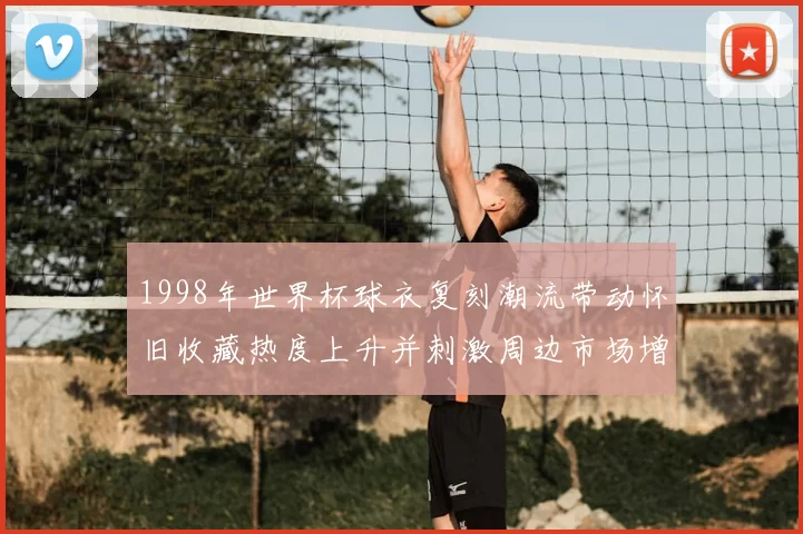 1998年世界杯球衣复刻潮流带动怀旧收藏热度上升并刺激周边市场增长