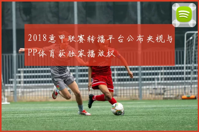 2018意甲联赛转播平台公布央视与PP体育获独家播放权